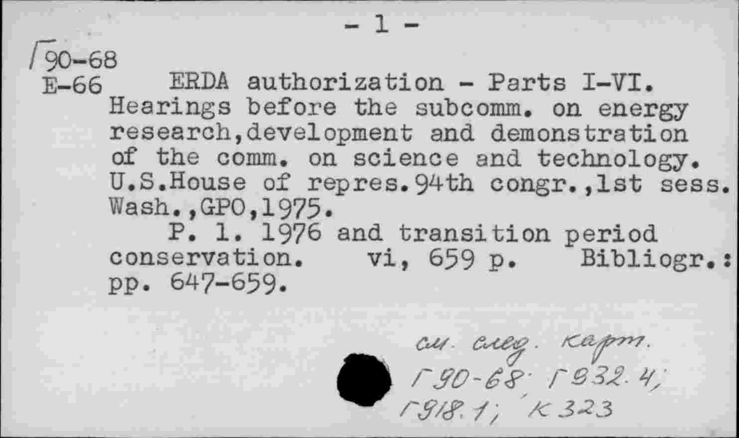 ﻿- 1 -
/*90-68
E—66	ERDA authorization. - Parts I-VI.
Hearings before the subcomm, on energy research,development and demonstration of the comm, on science and technology. U.S.House of repres.94th congr. ,1st sess. Wash.,GPO,1975.
P. 1. 1976 and transition period conservation. vi, 659 p. Bibliogr.: pp. 647-659.
co/
r&tf.-T, /<3-23